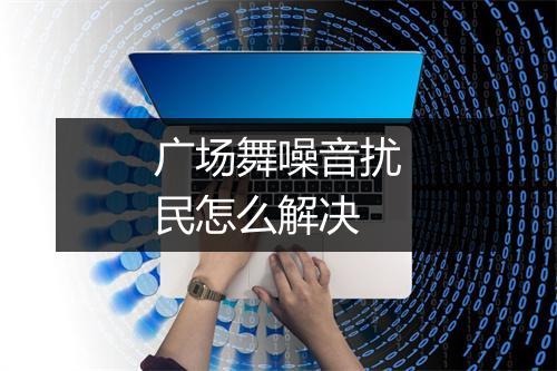 广场舞噪音扰民怎么解决