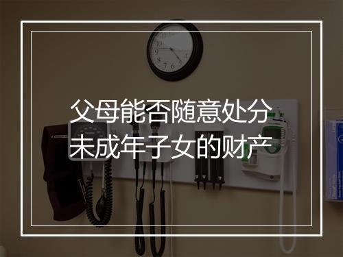 父母能否随意处分未成年子女的财产