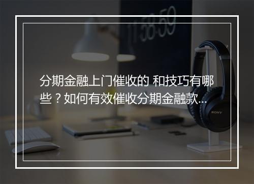 分期金融上门催收的 和技巧有哪些？如何有效催收分期金融款项？