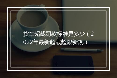 货车超载罚款标准是多少（2022年最新超载超限新规）