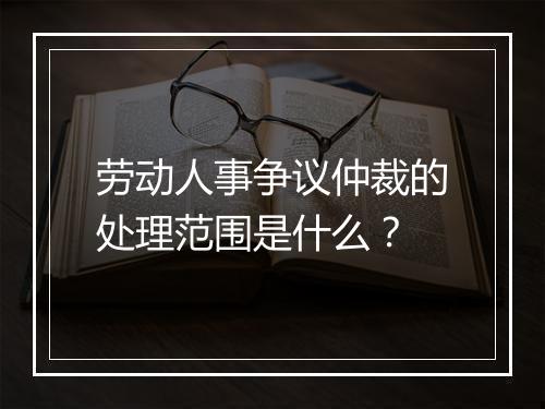 劳动人事争议仲裁的处理范围是什么？