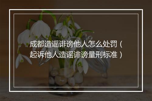 成都造谣诽谤他人怎么处罚（起诉他人造谣诽谤量刑标准）