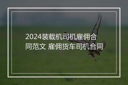 2024装载机司机雇佣合同范文 雇佣货车司机合同