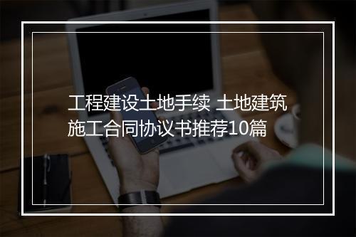 工程建设土地手续 土地建筑施工合同协议书推荐10篇