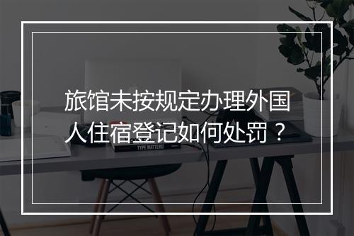 旅馆未按规定办理外国人住宿登记如何处罚？