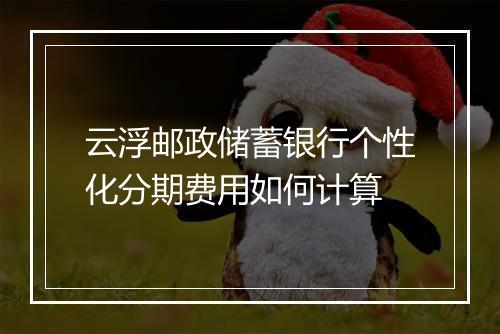 云浮邮政储蓄银行个性化分期费用如何计算