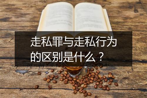 走私罪与走私行为的区别是什么？