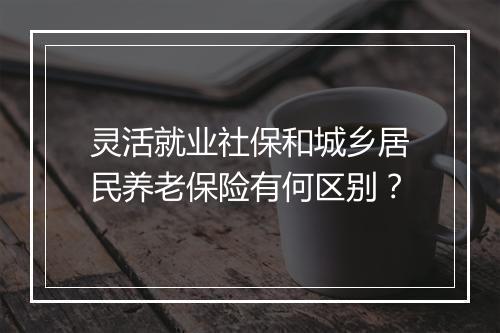 灵活就业社保和城乡居民养老保险有何区别？