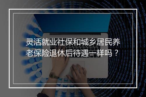 灵活就业社保和城乡居民养老保险退休后待遇一样吗？
