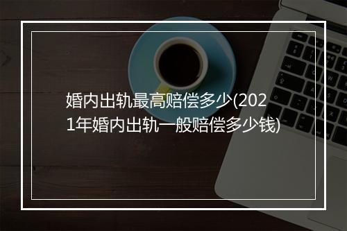 婚内出轨最高赔偿多少(2021年婚内出轨一般赔偿多少钱)