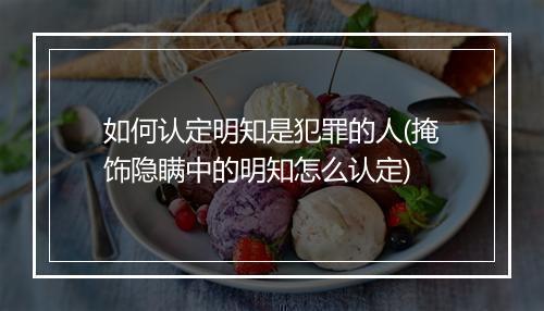 如何认定明知是犯罪的人(掩饰隐瞒中的明知怎么认定)