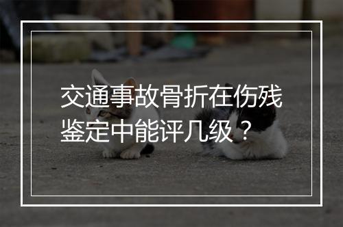 交通事故骨折在伤残鉴定中能评几级？