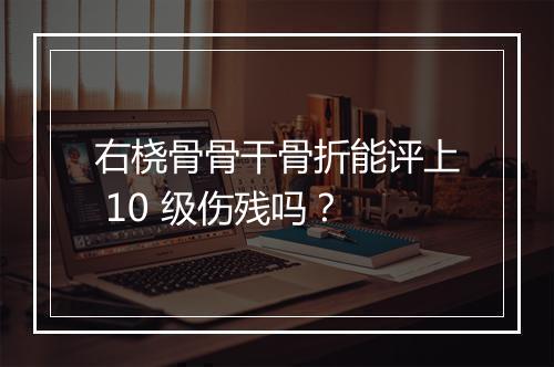 右桡骨骨干骨折能评上 10 级伤残吗？