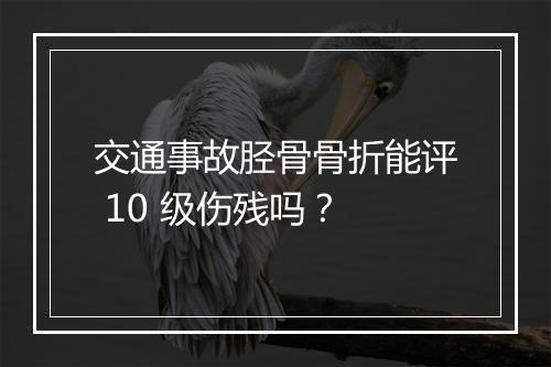 交通事故胫骨骨折能评 10 级伤残吗？