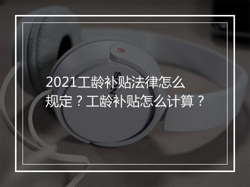 2021工龄补贴法律怎么规定？工龄补贴怎么计算？