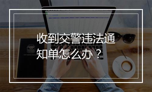 收到交警违法通知单怎么办？