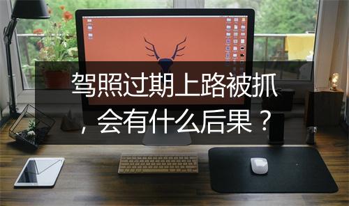 驾照过期上路被抓，会有什么后果？