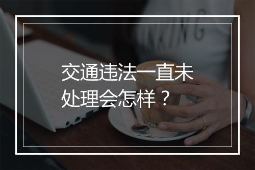 交通违法一直未处理会怎样？