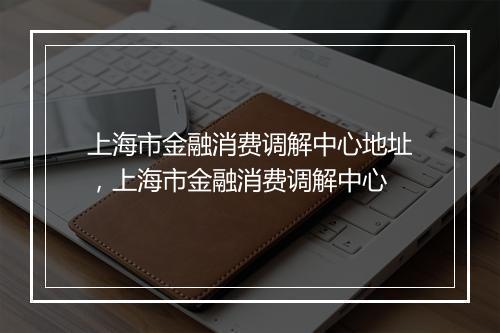 上海市金融消费调解中心地址，上海市金融消费调解中心
