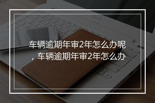 车辆逾期年审2年怎么办呢，车辆逾期年审2年怎么办