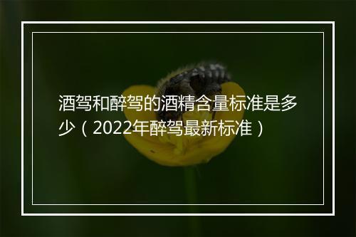 酒驾和醉驾的酒精含量标准是多少（2022年醉驾最新标准）
