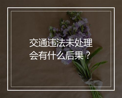 交通违法未处理会有什么后果？