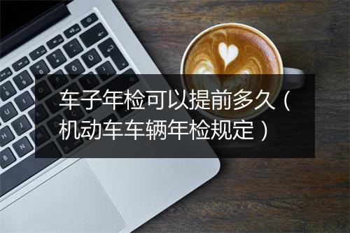 车子年检可以提前多久（机动车车辆年检规定）