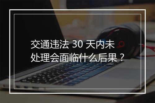 交通违法 30 天内未处理会面临什么后果？