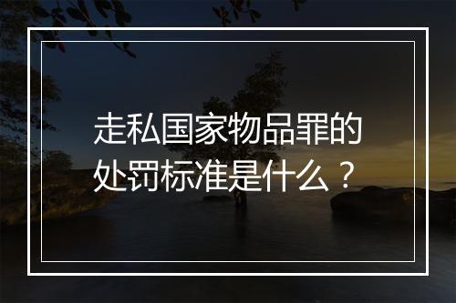 走私国家物品罪的处罚标准是什么？