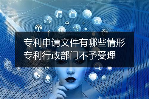 专利申请文件有哪些情形专利行政部门不予受理
