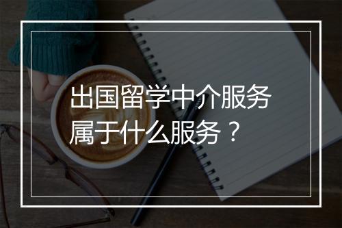 出国留学中介服务属于什么服务？
