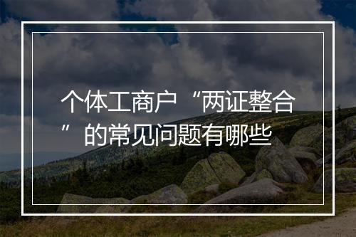 个体工商户“两证整合”的常见问题有哪些