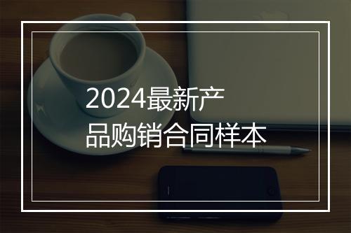 2024最新产品购销合同样本
