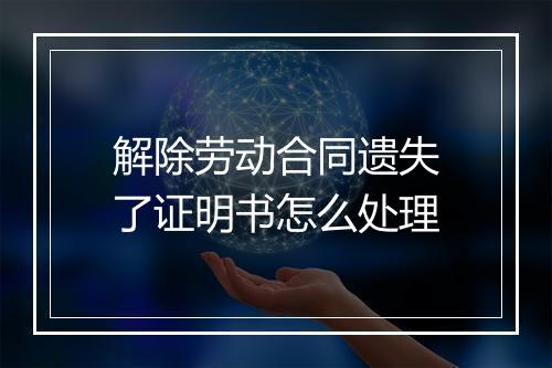解除劳动合同遗失了证明书怎么处理