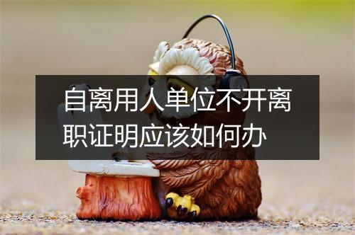 自离用人单位不开离职证明应该如何办