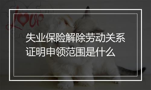 失业保险解除劳动关系证明申领范围是什么