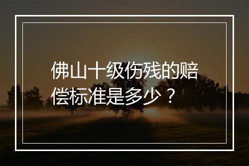 佛山十级伤残的赔偿标准是多少？