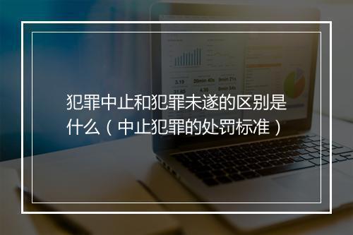 犯罪中止和犯罪未遂的区别是什么（中止犯罪的处罚标准）