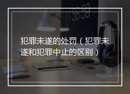 犯罪未遂的处罚（犯罪未遂和犯罪中止的区别）