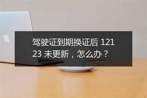 驾驶证到期换证后 12123 未更新，怎么办？