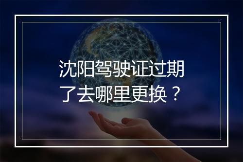沈阳驾驶证过期了去哪里更换？