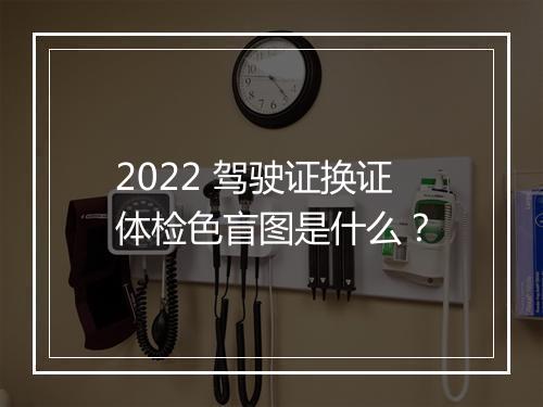 2022 驾驶证换证体检色盲图是什么？