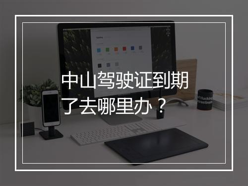 中山驾驶证到期了去哪里办？