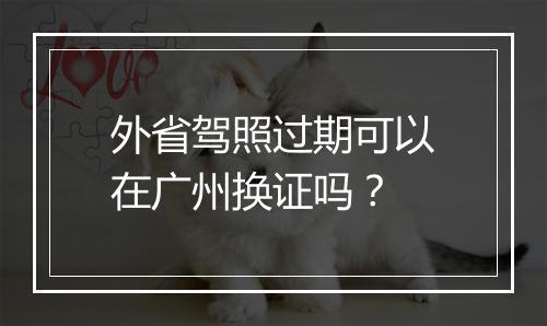 外省驾照过期可以在广州换证吗？