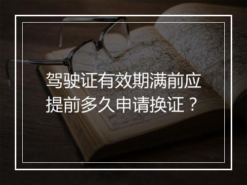 驾驶证有效期满前应提前多久申请换证？