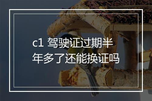 c1 驾驶证过期半年多了还能换证吗