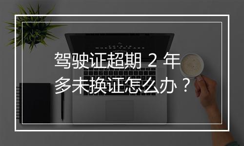驾驶证超期 2 年多未换证怎么办？