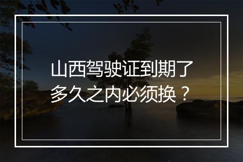 山西驾驶证到期了多久之内必须换？