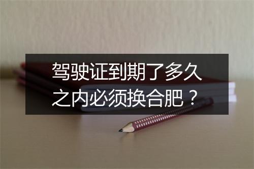 驾驶证到期了多久之内必须换合肥？