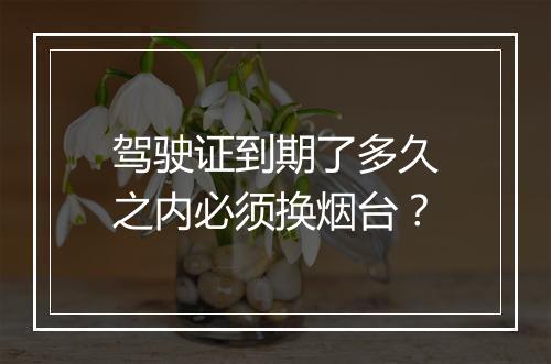 驾驶证到期了多久之内必须换烟台？